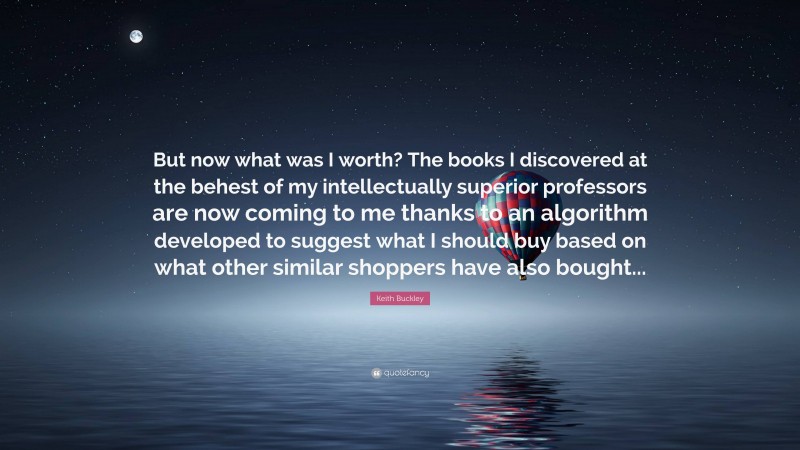Keith Buckley Quote: “But now what was I worth? The books I discovered at the behest of my intellectually superior professors are now coming to me thanks to an algorithm developed to suggest what I should buy based on what other similar shoppers have also bought...”