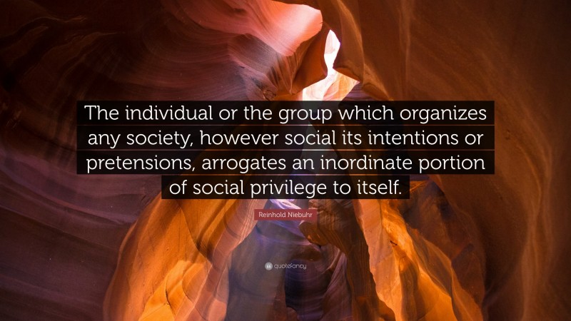 Reinhold Niebuhr Quote: “The individual or the group which organizes any society, however social its intentions or pretensions, arrogates an inordinate portion of social privilege to itself.”