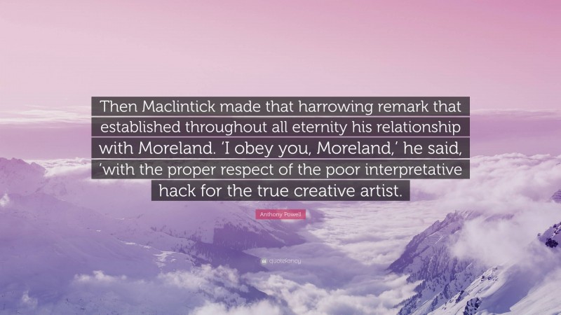 Anthony Powell Quote: “Then Maclintick made that harrowing remark that established throughout all eternity his relationship with Moreland. ‘I obey you, Moreland,’ he said, ’with the proper respect of the poor interpretative hack for the true creative artist.”