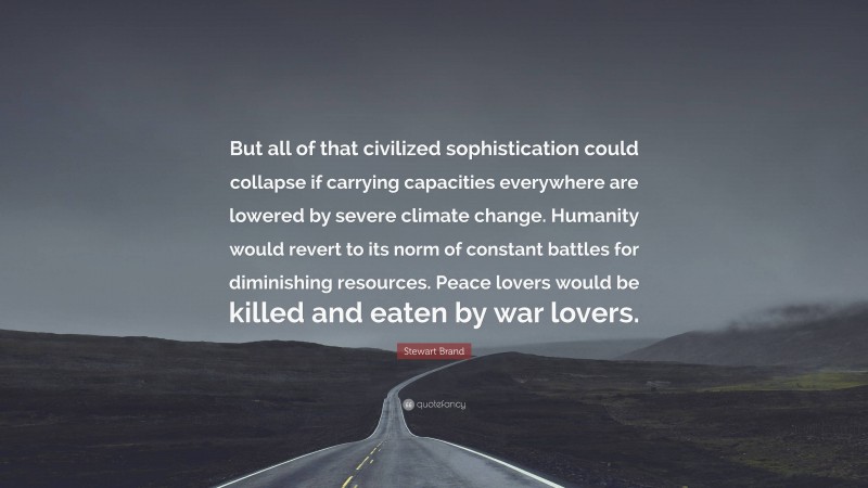 Stewart Brand Quote: “But all of that civilized sophistication could collapse if carrying capacities everywhere are lowered by severe climate change. Humanity would revert to its norm of constant battles for diminishing resources. Peace lovers would be killed and eaten by war lovers.”
