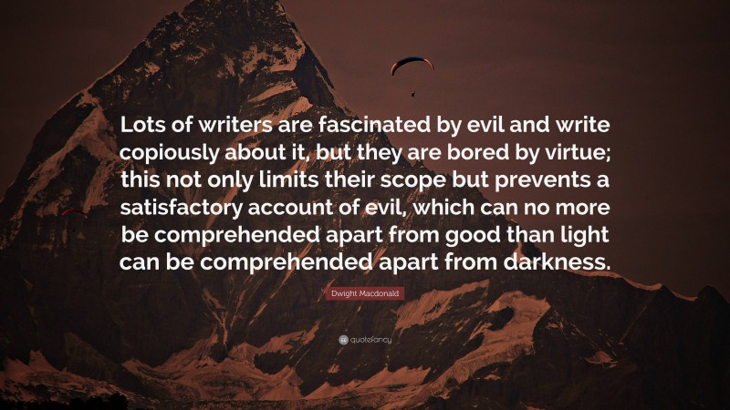 Dwight Macdonald Quote: “Lots of writers are fascinated by evil and write copiously about it, but they are bored by virtue; this not only limits their scope but prevents a satisfactory account of evil, which can no more be comprehended apart from good than light can be comprehended apart from darkness.”