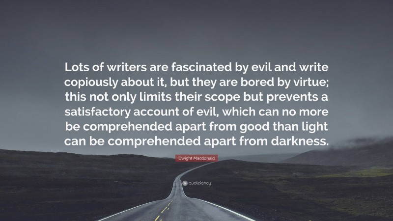 Dwight Macdonald Quote: “Lots of writers are fascinated by evil and write copiously about it, but they are bored by virtue; this not only limits their scope but prevents a satisfactory account of evil, which can no more be comprehended apart from good than light can be comprehended apart from darkness.”