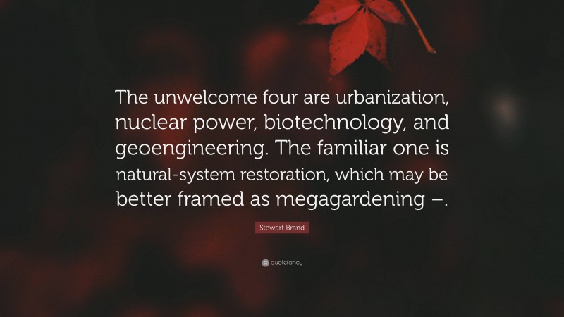 Stewart Brand Quote: “The unwelcome four are urbanization, nuclear power, biotechnology, and geoengineering. The familiar one is natural-system restoration, which may be better framed as megagardening –.”