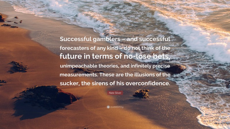 Nate Silver Quote: “Successful gamblers – and successful forecasters of any kind – do not think of the future in terms of no-lose bets, unimpeachable theories, and infinitely precise measurements. These are the illusions of the sucker, the sirens of his overconfidence.”