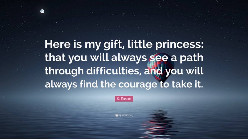 K. Eason Quote: “Here is my gift, little princess: that you will always see a path through difficulties, and you will always find the courage to take it.”