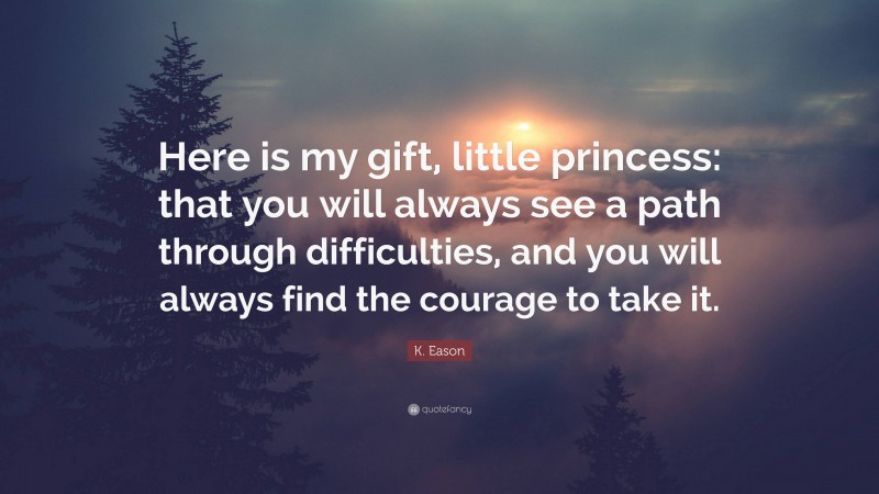 K. Eason Quote: “Here is my gift, little princess: that you will always see a path through difficulties, and you will always find the courage to take it.”