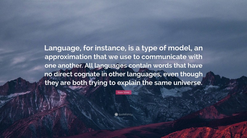 Nate Silver Quote: “Language, for instance, is a type of model, an approximation that we use to communicate with one another. All languages contain words that have no direct cognate in other languages, even though they are both trying to explain the same universe.”