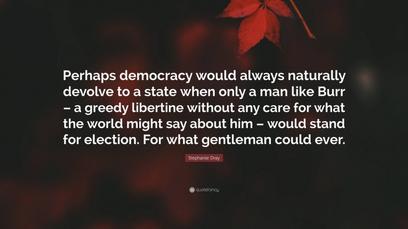 Stephanie Dray Quote: “Perhaps democracy would always naturally devolve to a state when only a man like Burr – a greedy libertine without any care for what the world might say about him – would stand for election. For what gentleman could ever.”