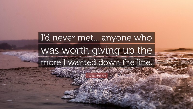 Tana French Quote: “I’d never met... anyone who was worth giving up the more I wanted down the line.”
