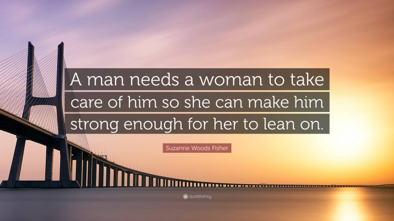 Suzanne Woods Fisher Quote: “A man needs a woman to take care of him so she can make him strong enough for her to lean on.”