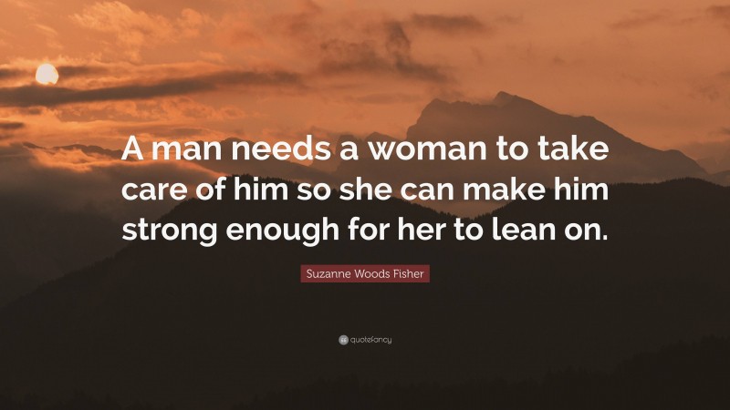 Suzanne Woods Fisher Quote: “A man needs a woman to take care of him so she can make him strong enough for her to lean on.”