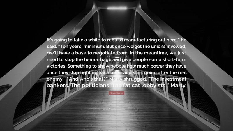 Barack Obama Quote: “It’s going to take a while to rebuild manufacturing out here,” he said. “Ten years, minimum. But once we get the unions involved, we’ll have a base to negotiate from. In the meantime, we just need to stop the hemorrhage and give people some short-term victories. Something to show people how much power they have once they stop fighting each other and start going after the real enemy.” “And who’s that?” Marty shrugged. “The investment bankers. The politicians. The fat cat lobbyists.” Marty.”