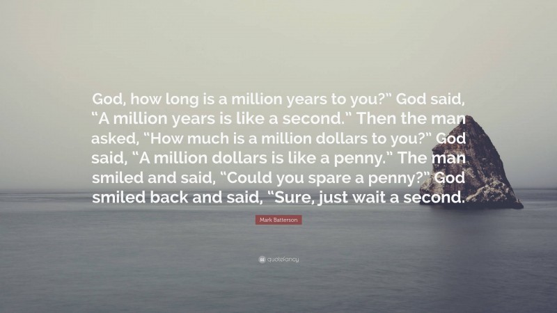 Mark Batterson Quote: “God, how long is a million years to you?” God said, “A million years is like a second.” Then the man asked, “How much is a million dollars to you?” God said, “A million dollars is like a penny.” The man smiled and said, “Could you spare a penny?” God smiled back and said, “Sure, just wait a second.”
