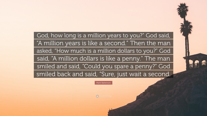Mark Batterson Quote: “God, how long is a million years to you?” God said, “A million years is like a second.” Then the man asked, “How much is a million dollars to you?” God said, “A million dollars is like a penny.” The man smiled and said, “Could you spare a penny?” God smiled back and said, “Sure, just wait a second.”