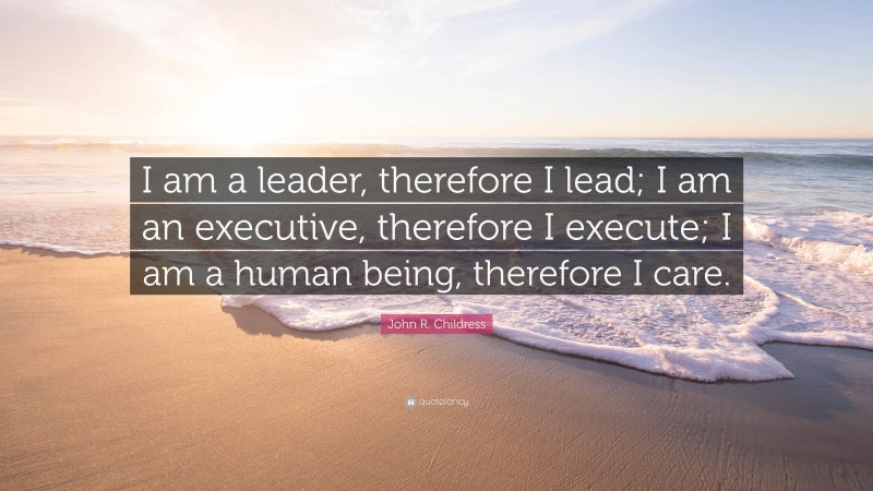 John R. Childress Quote: “I am a leader, therefore I lead; I am an executive, therefore I execute; I am a human being, therefore I care.”