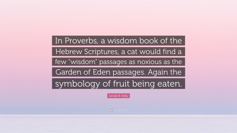 Leviak B. Kelly Quote: “In Proverbs, a wisdom book of the Hebrew Scriptures, a cat would find a few “wisdom” passages as noxious as the Garden of Eden passages. Again the symbology of fruit being eaten.”