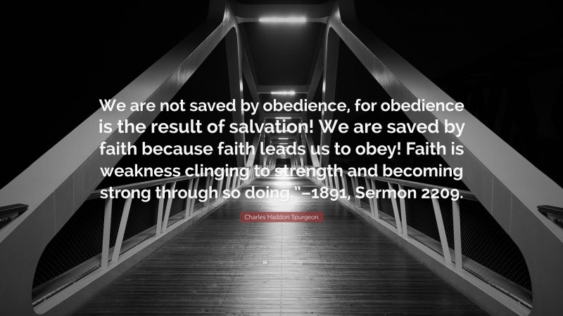 Charles Haddon Spurgeon Quote: “We are not saved by obedience, for obedience is the result of salvation! We are saved by faith because faith leads us to obey! Faith is weakness clinging to strength and becoming strong through so doing.”–1891, Sermon 2209.”