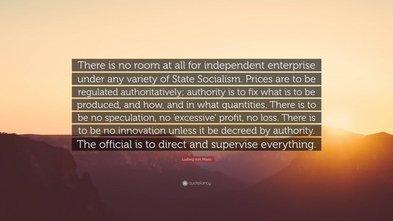 Ludwig von Mises Quote: “There is no room at all for independent enterprise under any variety of State Socialism. Prices are to be regulated authoritatively; authority is to fix what is to be produced, and how, and in what quantities. There is to be no speculation, no ‘excessive’ profit, no loss. There is to be no innovation unless it be decreed by authority. The official is to direct and supervise everything.”