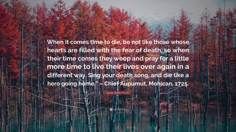 James Wesley Rawles Quote: “When it comes time to die, be not like those whose hearts are filled with the fear of death, so when their time comes they weep and pray for a little more time to live their lives over again in a different way. Sing your death song, and die like a hero going home.” – Chief Aupumut, Mohican, 1725.”