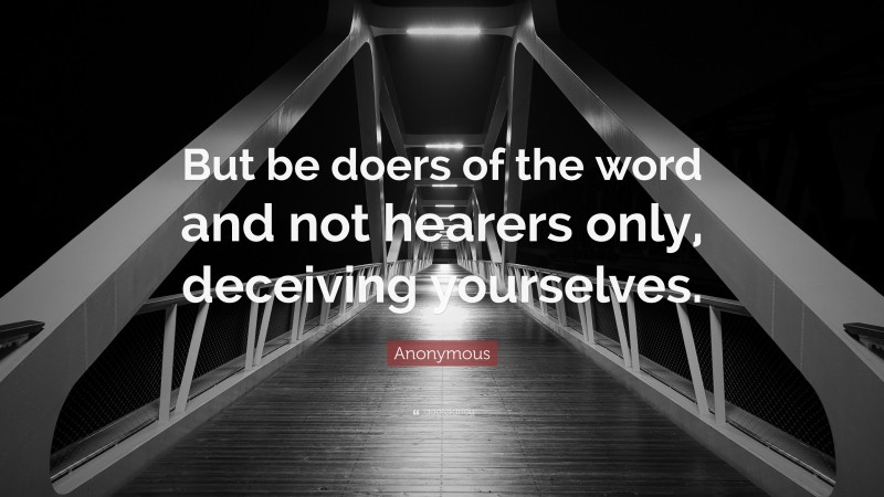 Anonymous Quote: “But be doers of the word and not hearers only, deceiving yourselves.”