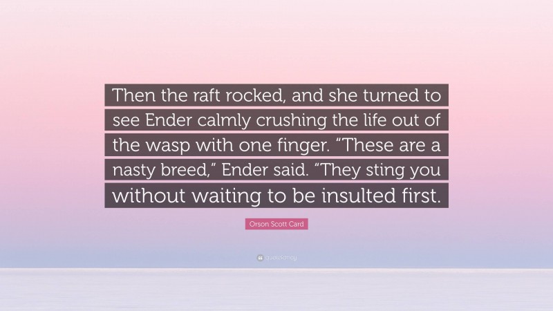 Orson Scott Card Quote: “Then the raft rocked, and she turned to see Ender calmly crushing the life out of the wasp with one finger. “These are a nasty breed,” Ender said. “They sting you without waiting to be insulted first.”