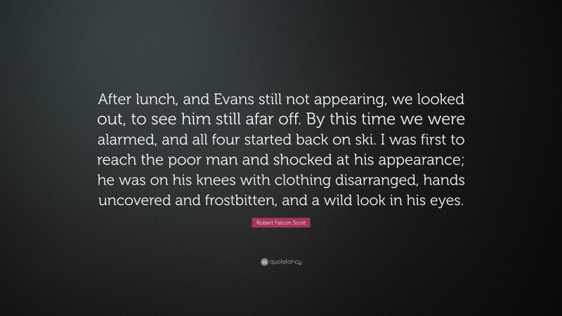 Robert Falcon Scott Quote: “After lunch, and Evans still not appearing, we looked out, to see him still afar off. By this time we were alarmed, and all four started back on ski. I was first to reach the poor man and shocked at his appearance; he was on his knees with clothing disarranged, hands uncovered and frostbitten, and a wild look in his eyes.”