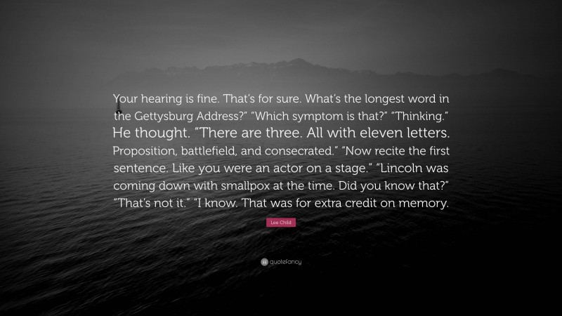 Lee Child Quote: “Your hearing is fine. That’s for sure. What’s the longest word in the Gettysburg Address?” “Which symptom is that?” “Thinking.” He thought. “There are three. All with eleven letters. Proposition, battlefield, and consecrated.” “Now recite the first sentence. Like you were an actor on a stage.” “Lincoln was coming down with smallpox at the time. Did you know that?” “That’s not it.” “I know. That was for extra credit on memory.”