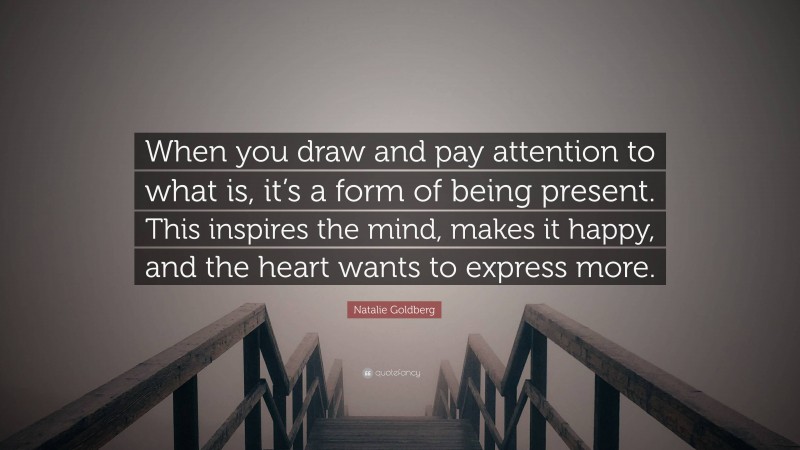 Natalie Goldberg Quote: “When you draw and pay attention to what is, it’s a form of being present. This inspires the mind, makes it happy, and the heart wants to express more.”