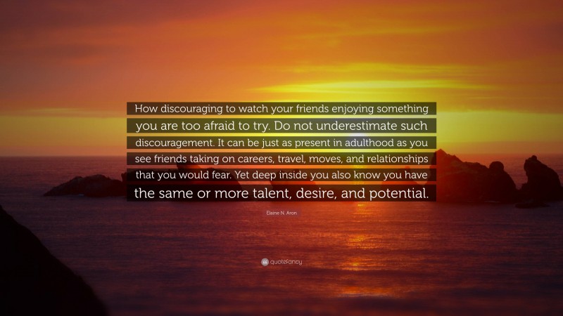 Elaine N. Aron Quote: “How discouraging to watch your friends enjoying something you are too afraid to try. Do not underestimate such discouragement. It can be just as present in adulthood as you see friends taking on careers, travel, moves, and relationships that you would fear. Yet deep inside you also know you have the same or more talent, desire, and potential.”