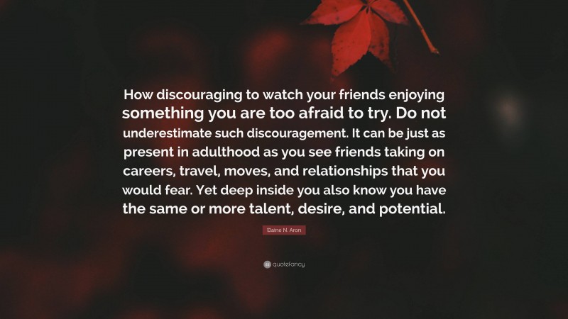 Elaine N. Aron Quote: “How discouraging to watch your friends enjoying something you are too afraid to try. Do not underestimate such discouragement. It can be just as present in adulthood as you see friends taking on careers, travel, moves, and relationships that you would fear. Yet deep inside you also know you have the same or more talent, desire, and potential.”