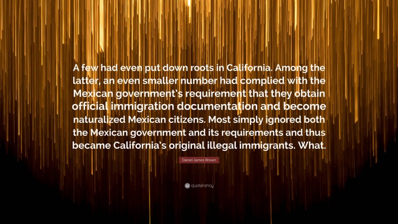Daniel James Brown Quote: “A few had even put down roots in California. Among the latter, an even smaller number had complied with the Mexican government’s requirement that they obtain official immigration documentation and become naturalized Mexican citizens. Most simply ignored both the Mexican government and its requirements and thus became California’s original illegal immigrants. What.”