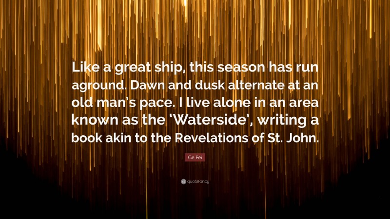 Ge Fei Quote: “Like a great ship, this season has run aground. Dawn and dusk alternate at an old man’s pace. I live alone in an area known as the ‘Waterside’, writing a book akin to the Revelations of St. John.”