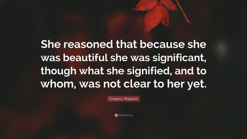 Gregory Maguire Quote: “She reasoned that because she was beautiful she was significant, though what she signified, and to whom, was not clear to her yet.”