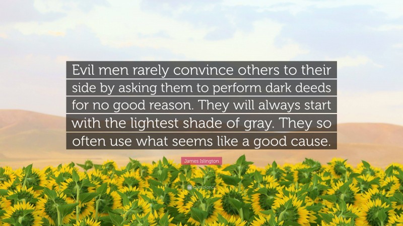 James Islington Quote: “Evil men rarely convince others to their side by asking them to perform dark deeds for no good reason. They will always start with the lightest shade of gray. They so often use what seems like a good cause.”