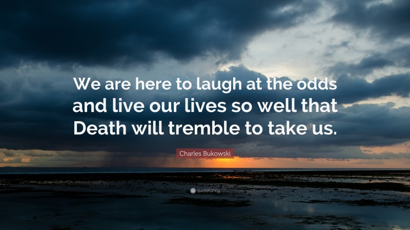 Charles Bukowski Quote: “We are here to laugh at the odds and live our lives so well that Death will tremble to take us.”