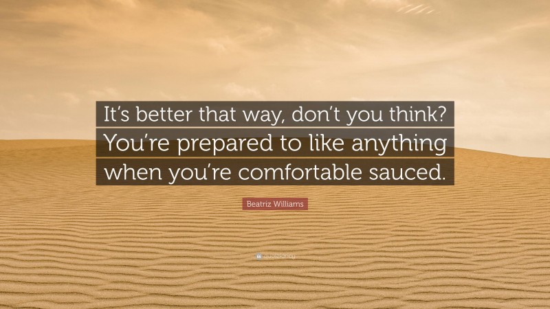 Beatriz Williams Quote: “It’s better that way, don’t you think? You’re prepared to like anything when you’re comfortable sauced.”
