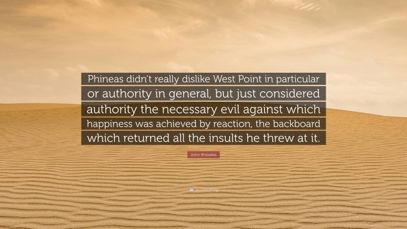 John Knowles Quote: “Phineas didn’t really dislike West Point in particular or authority in general, but just considered authority the necessary evil against which happiness was achieved by reaction, the backboard which returned all the insults he threw at it.”