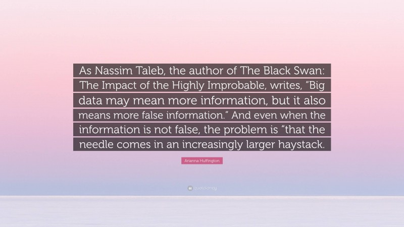 Arianna Huffington Quote: “As Nassim Taleb, the author of The Black Swan: The Impact of the Highly Improbable, writes, “Big data may mean more information, but it also means more false information.” And even when the information is not false, the problem is “that the needle comes in an increasingly larger haystack.”