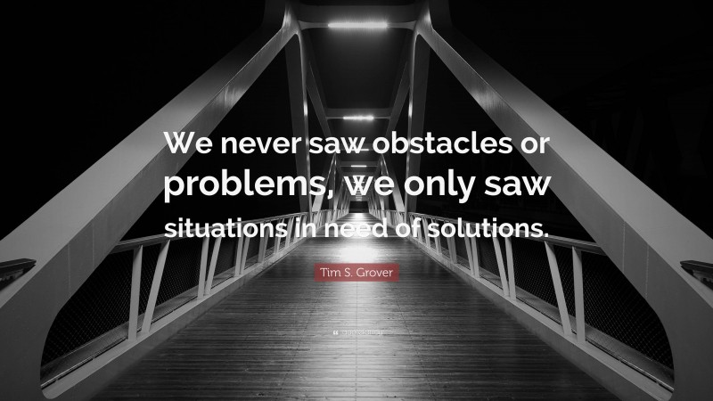 Tim S. Grover Quote: “We never saw obstacles or problems, we only saw situations in need of solutions.”