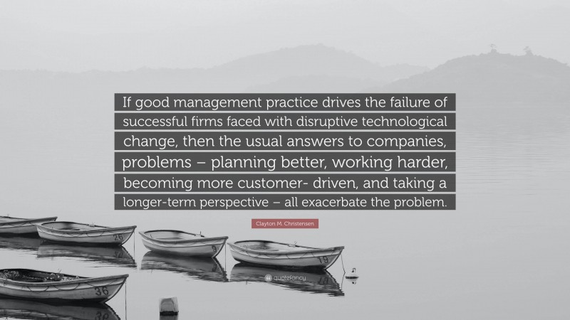 Clayton M. Christensen Quote: “If good management practice drives the failure of successful firms faced with disruptive technological change, then the usual answers to companies, problems – planning better, working harder, becoming more customer- driven, and taking a longer-term perspective – all exacerbate the problem.”