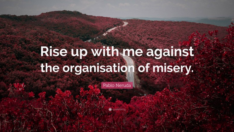 Pablo Neruda Quote: “Rise up with me against the organisation of misery.”