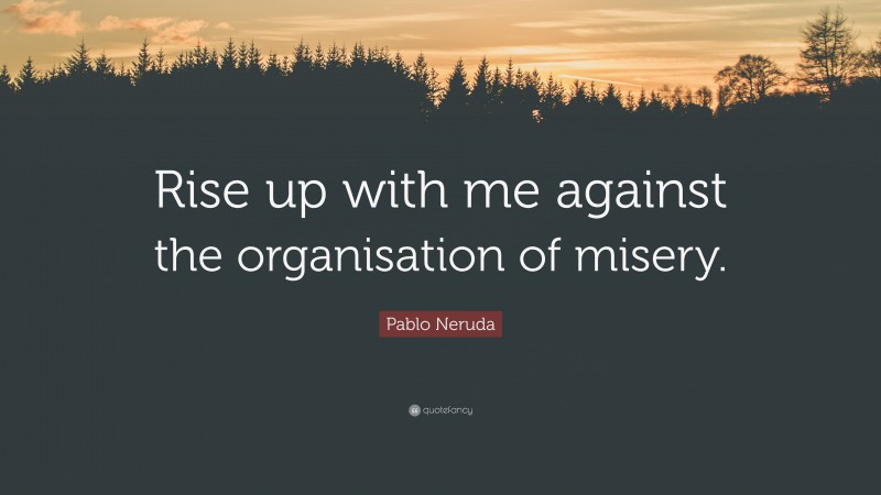 Pablo Neruda Quote: “Rise up with me against the organisation of misery.”