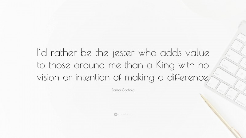 Janna Cachola Quote: “I’d rather be the jester who adds value to those around me than a King with no vision or intention of making a difference.”