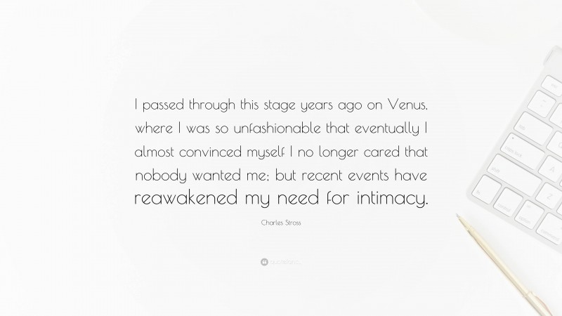 Charles Stross Quote: “I passed through this stage years ago on Venus, where I was so unfashionable that eventually I almost convinced myself I no longer cared that nobody wanted me; but recent events have reawakened my need for intimacy.”