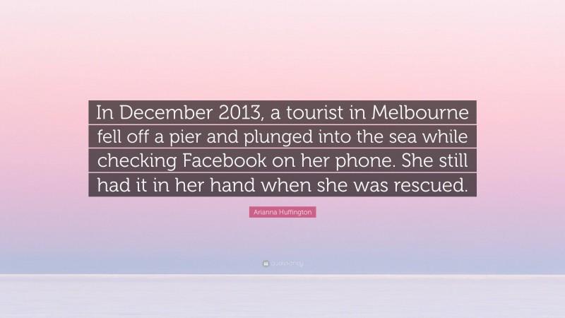 Arianna Huffington Quote: “In December 2013, a tourist in Melbourne fell off a pier and plunged into the sea while checking Facebook on her phone. She still had it in her hand when she was rescued.”