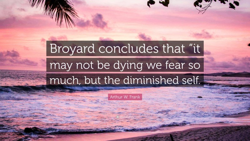 Arthur W. Frank Quote: “Broyard concludes that “it may not be dying we fear so much, but the diminished self.”