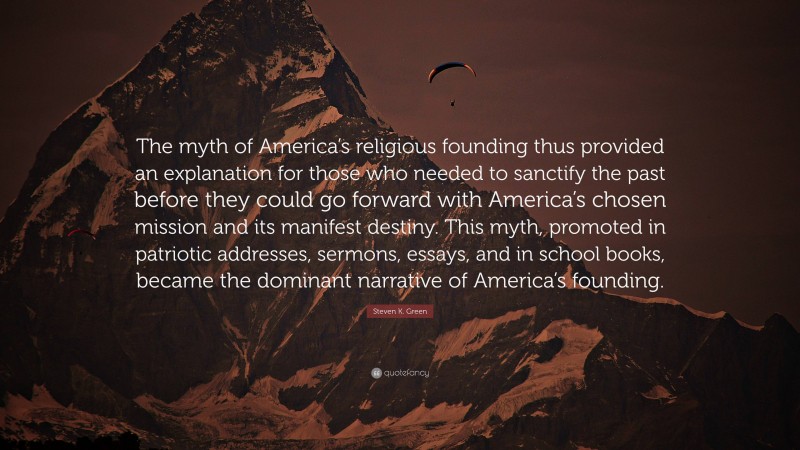 Steven K. Green Quote: “The myth of America’s religious founding thus provided an explanation for those who needed to sanctify the past before they could go forward with America’s chosen mission and its manifest destiny. This myth, promoted in patriotic addresses, sermons, essays, and in school books, became the dominant narrative of America’s founding.”