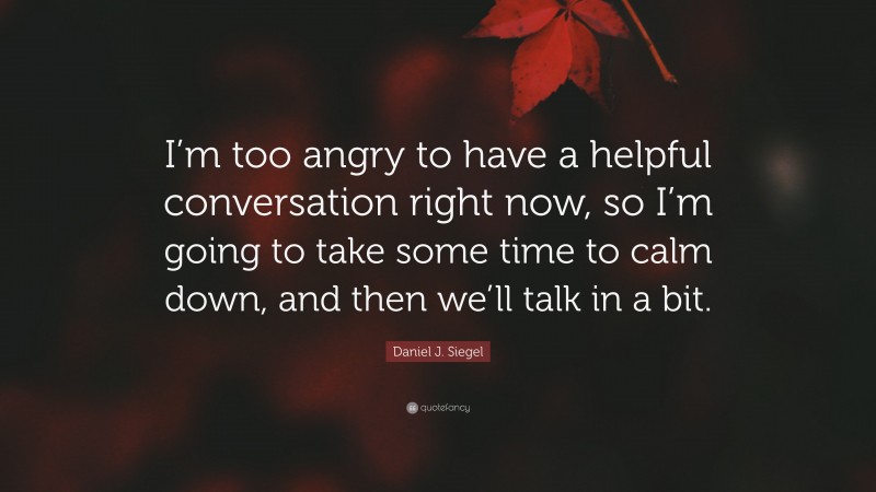 Daniel J. Siegel Quote: “I’m too angry to have a helpful conversation right now, so I’m going to take some time to calm down, and then we’ll talk in a bit.”