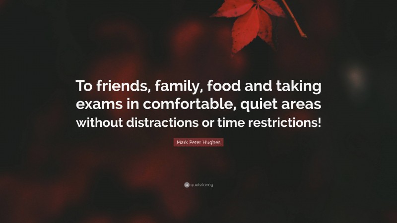 Mark Peter Hughes Quote: “To friends, family, food and taking exams in comfortable, quiet areas without distractions or time restrictions!”