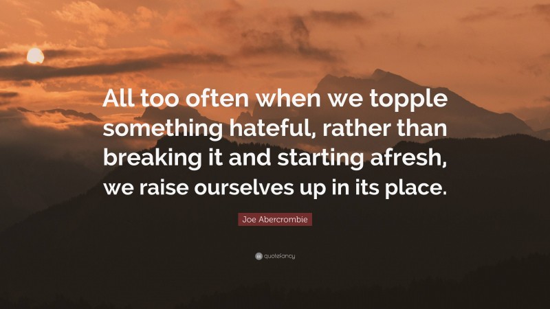 Joe Abercrombie Quote: “All too often when we topple something hateful, rather than breaking it and starting afresh, we raise ourselves up in its place.”